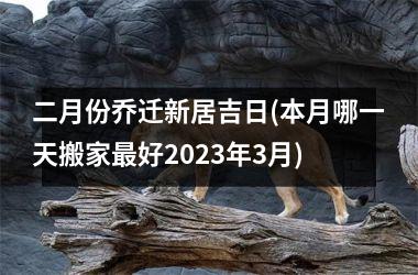 二月份乔迁新居吉日(本月哪一天搬家最好2023年3月)