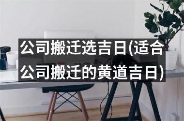 <h3>公司搬迁选吉日(适合公司搬迁的黄道吉日)
