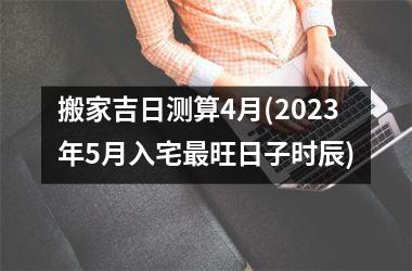 <h3>搬家吉日测算4月(2025年5月入宅最旺日子时辰)