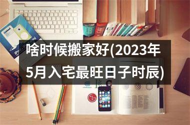 <h3>啥时候搬家好(2025年5月入宅最旺日子时辰)