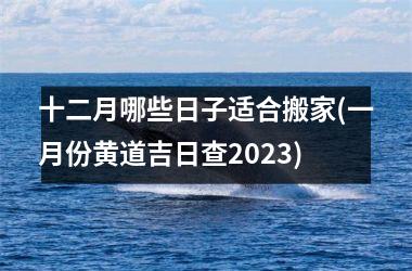 <h3>十二月哪些日子适合搬家(一月份黄道吉日查2025)