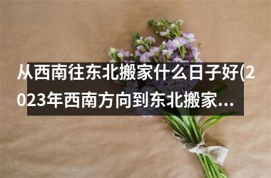 <h3>从西南往东北搬家什么日子好(2025年西南方向到东北搬家)