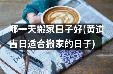<h3>哪一天搬家日子好(黄道吉日适合搬家的日子)