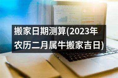 搬家日期测算(2023年农历二月属牛搬家吉日)