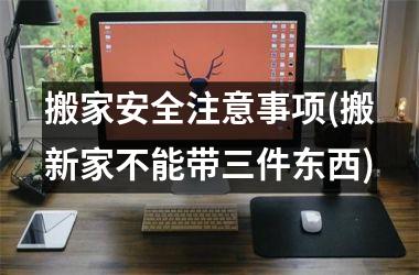 <h3>搬家安全注意事项(搬新家不能带三件东西)