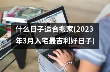 什么日子适合搬家(2025年3月入宅最吉利好日子)
