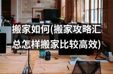 <h3>搬家如何(搬家攻略汇总怎样搬家比较高效)