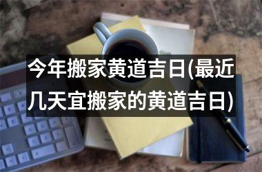 今年搬家黄道吉日(最近几天宜搬家的黄道吉日)