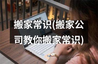 <h3>搬家常识(搬家公司教你搬家常识)