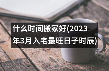 什么时间搬家好(2025年3月入宅最旺日子时辰)