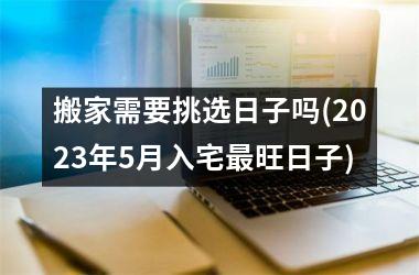 <h3>搬家需要挑选日子吗(2025年5月入宅最旺日子)