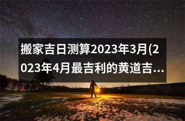 <h3>搬家吉日测算2025年3月(2025年4月最吉利的黄道吉日)