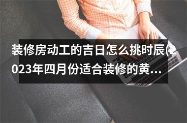 装修房动工的吉日怎么挑时辰(2025年四月份适合装修的黄道吉日)
