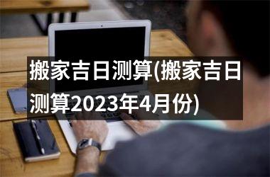 <h3>搬家吉日测算(搬家吉日测算2025年4月份)
