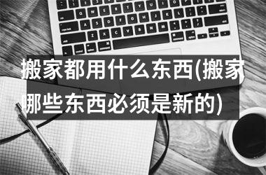 <h3>搬家都用什么东西(搬家哪些东西必须是新的)