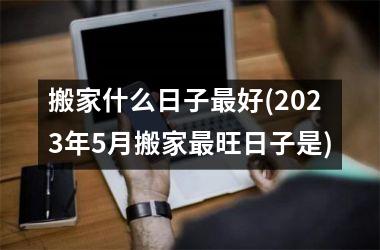 搬家什么日子最好(2025年5月搬家最旺日子是)
