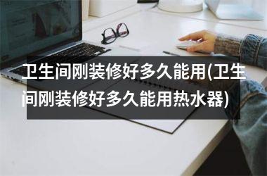 卫生间刚装修好多久能用(卫生间刚装修好多久能用热水器)