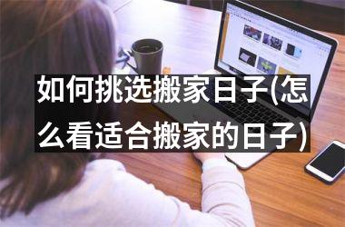 <h3>如何挑选搬家日子(怎么看适合搬家的日子)