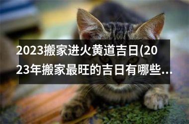 2023搬家进火黄道吉日(2023年搬家最旺的吉日有哪些)