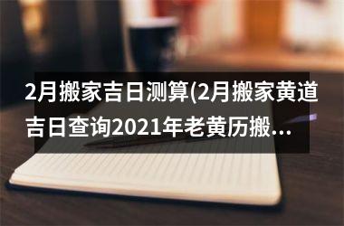 <h3>2月搬家吉日测算(2月搬家黄道吉日查询2025年老黄历搬家好曰子)