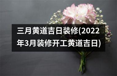 三月黄道吉日装修(2025年3月装修开工黄道吉日)