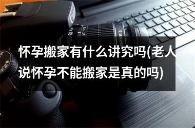 <h3>怀孕搬家有什么讲究吗(老人说怀孕不能搬家是真的吗)