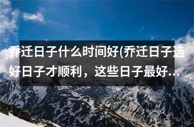 <h3>乔迁日子什么时间好(乔迁日子选好日子才顺利，这些日子最好不要选！)