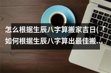 怎么根据生辰八字算搬家吉日(「如何根据生辰八字算出最佳搬家吉日？」)