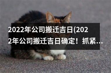 2022年公司搬迁吉日(2022年公司搬迁吉日确定！抓紧备战，顺利迁移！)