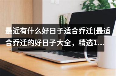 <h3>最近有什么好日子适合乔迁(最适合乔迁的好日子大全，精选10种佳期，迎财运吉祥祝福)