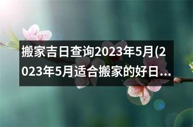 搬家吉日查询2023年5月(2023年5月适合搬家的好日子查询，快速了解2023年最佳搬家吉日)
