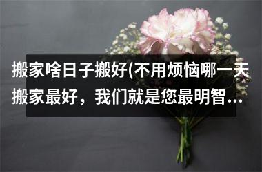 <h3>搬家啥日子搬好(不用烦恼哪一天搬家最好，我们就是您最明智的选择)