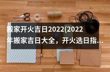 搬家开火吉日2022(2022年搬家吉日大全，开火选日指南，让你的大吉大利搬家不再困难！)