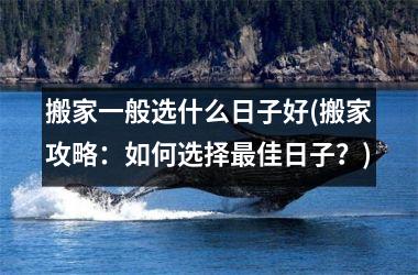 <h3>搬家一般选什么日子好(搬家攻略：如何选择最佳日子？)