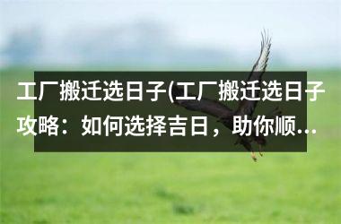 <h3>工厂搬迁选日子(工厂搬迁选日子攻略：如何选择吉日，助你顺利搬迁)
