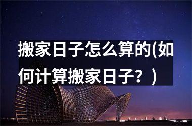 <h3>搬家日子怎么算的(如何计算搬家日子？)