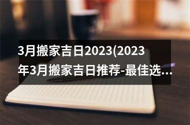 3月搬家吉日2023(2023年3月搬家吉日推荐-最佳选址与效果分析)