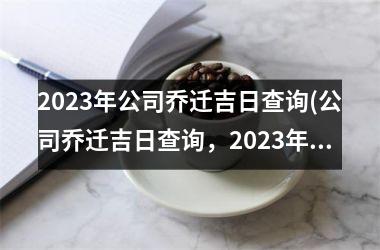 2023年公司乔迁吉日查询(公司乔迁吉日查询，2023年吉日大全)