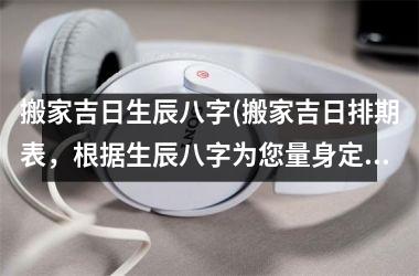 搬家吉日生辰八字(搬家吉日排期表，根据生辰八字为您量身定制搬家幸运日)