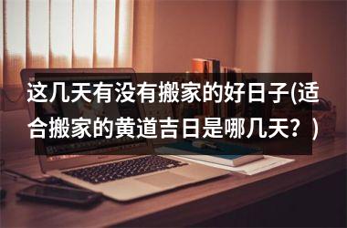 <h3>这几天有没有搬家的好日子(适合搬家的黄道吉日是哪几天？)