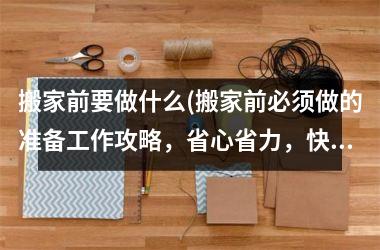 <h3>搬家前要做什么(搬家前必须做的准备工作攻略，省心省力，快速搬家)