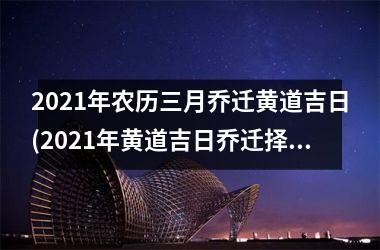 2021年农历三月乔迁黄道吉日(2021年黄道吉日乔迁择日攻略分享)