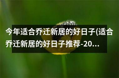 <h3>今年适合乔迁新居的好日子(适合乔迁新居的好日子推荐-2025年最佳乔迁日查询表)