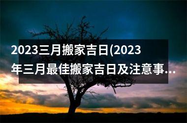 2023三月搬家吉日(2023年三月最佳搬家吉日及注意事项)