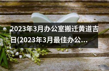 2023年3月办公室搬迁黄道吉日(2023年3月最佳办公室搬迁黄道吉日确定！)