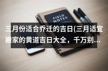 三月份适合乔迁的吉日(三月适宜搬家的黄道吉日大全，千万别错过)