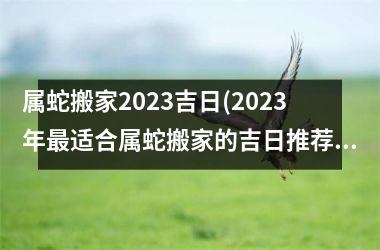 属蛇搬家2023吉日(2023年最适合属蛇搬家的吉日推荐，让你顺风顺水换新家)