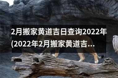 2月搬家黄道吉日查询2022年(2022年2月搬家黄道吉日查询-最准确的搬家黄道吉日查询)