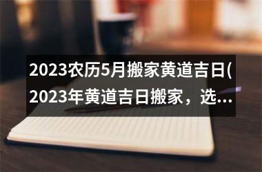 2023农历5月搬家黄道吉日(2023年黄道吉日搬家，选择农历5月吉日搬家注意事项。)