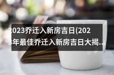 2023乔迁入新房吉日(2023年最佳乔迁入新房吉日大揭秘，让你轻松择吉移民！)